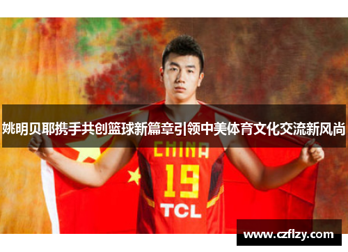 姚明贝耶携手共创篮球新篇章引领中美体育文化交流新风尚