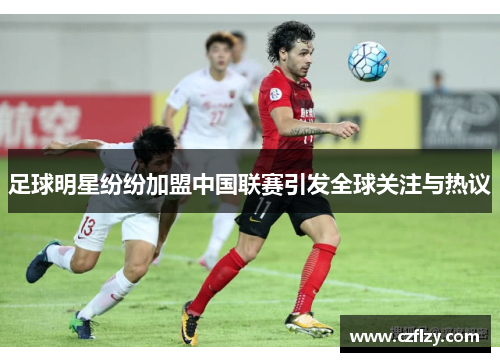 足球明星纷纷加盟中国联赛引发全球关注与热议