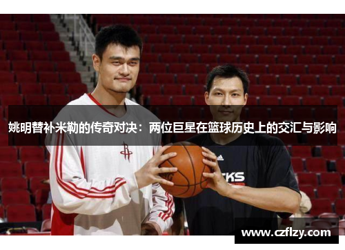 姚明替补米勒的传奇对决：两位巨星在篮球历史上的交汇与影响