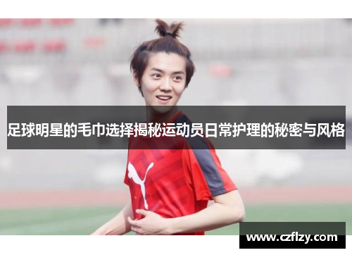 足球明星的毛巾选择揭秘运动员日常护理的秘密与风格