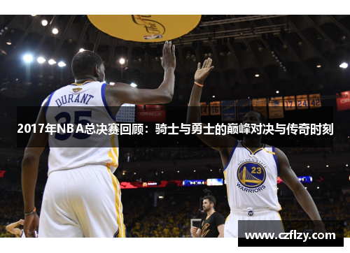 2017年NBA总决赛回顾：骑士与勇士的巅峰对决与传奇时刻