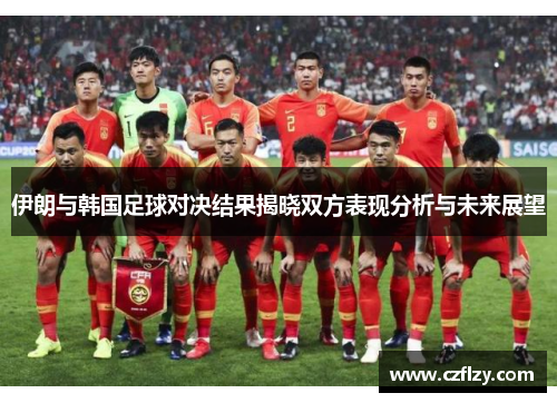 伊朗与韩国足球对决结果揭晓双方表现分析与未来展望